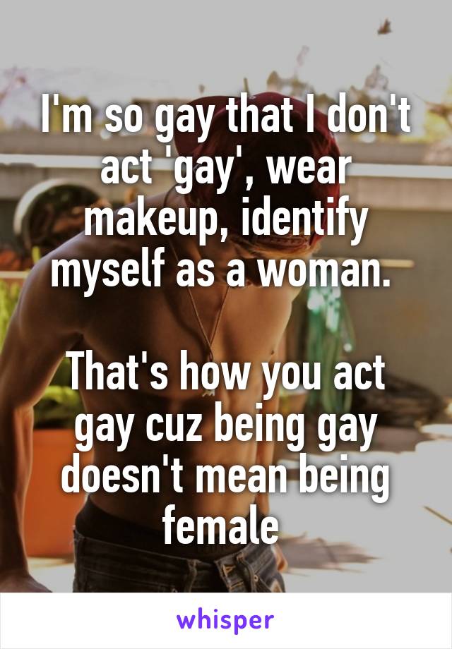 I'm so gay that I don't act 'gay', wear makeup, identify myself as a woman. 

That's how you act gay cuz being gay doesn't mean being female 