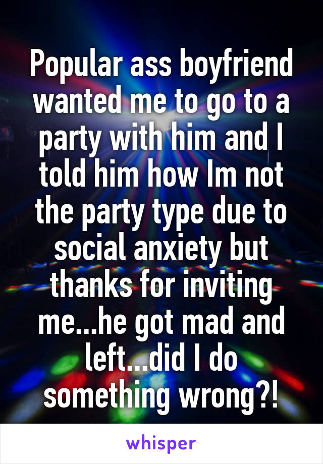 Popular ass boyfriend wanted me to go to a party with him and I told him how Im not the party type due to social anxiety but thanks for inviting me...he got mad and left...did I do something wrong?!