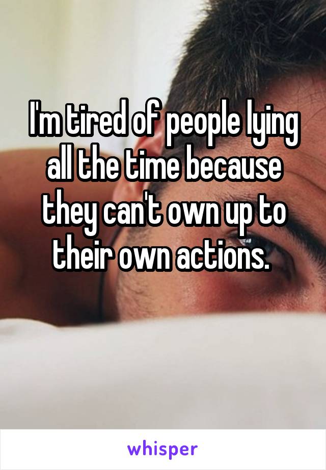 I'm tired of people lying all the time because they can't own up to their own actions. 

