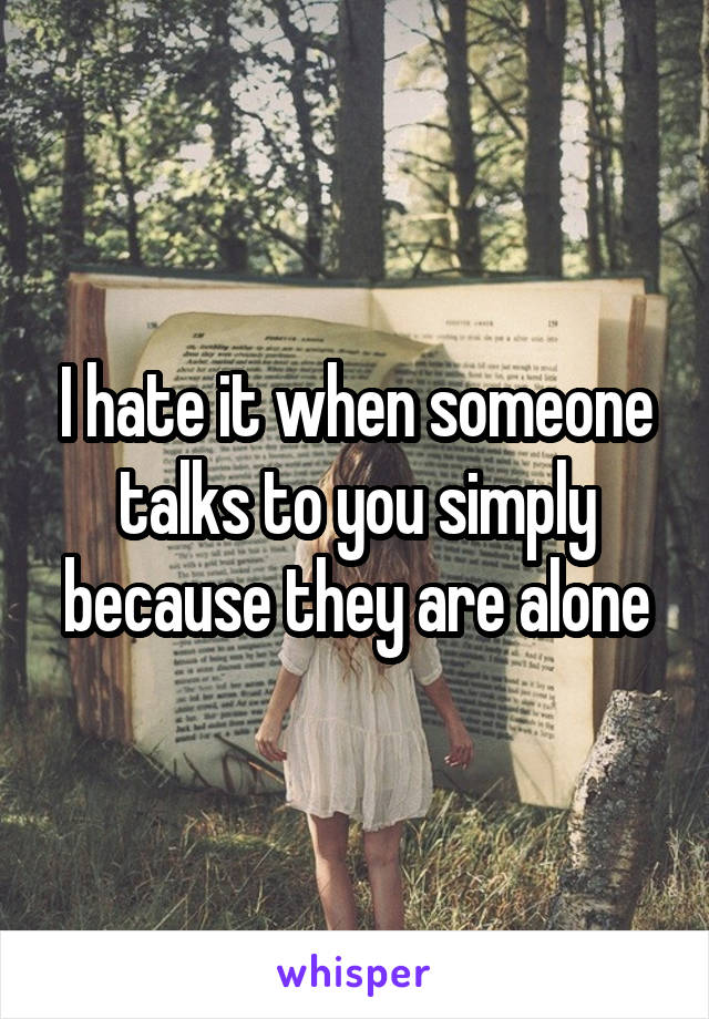 I hate it when someone talks to you simply because they are alone