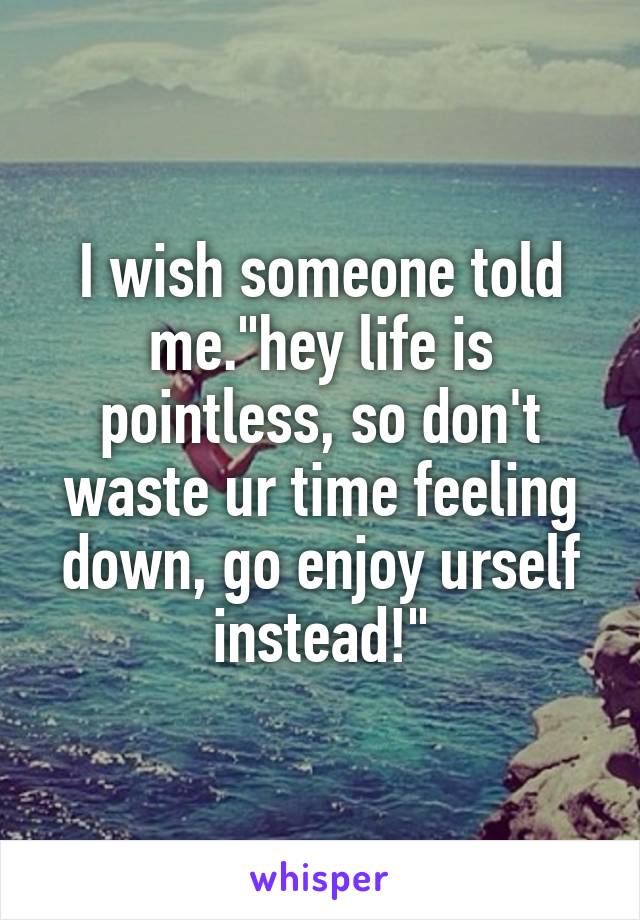 I wish someone told me."hey life is pointless, so don't waste ur time feeling down, go enjoy urself instead!"