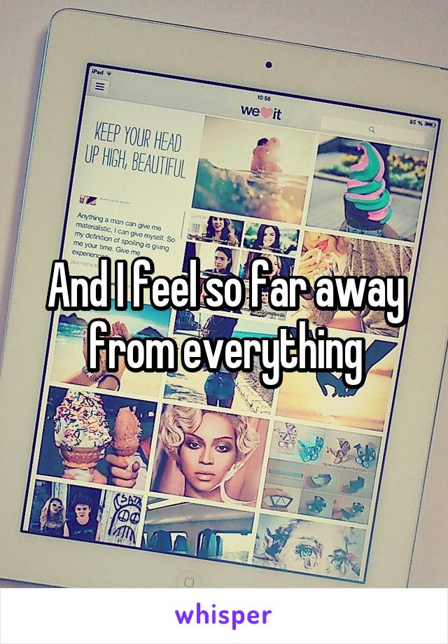 And I feel so far away from everything