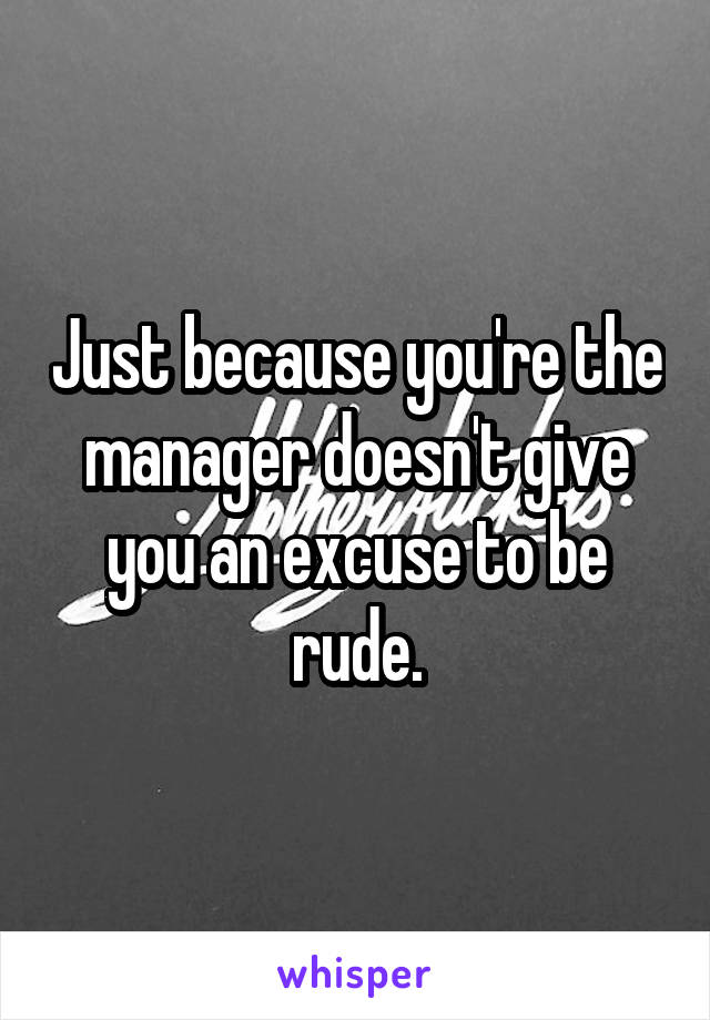 Just because you're the manager doesn't give you an excuse to be rude.