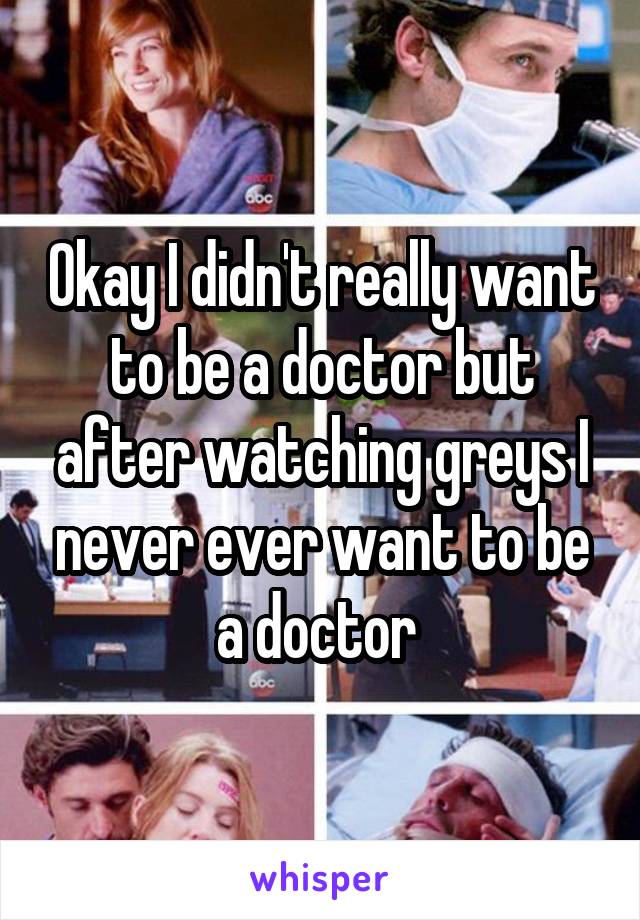 Okay I didn't really want to be a doctor but after watching greys I never ever want to be a doctor 