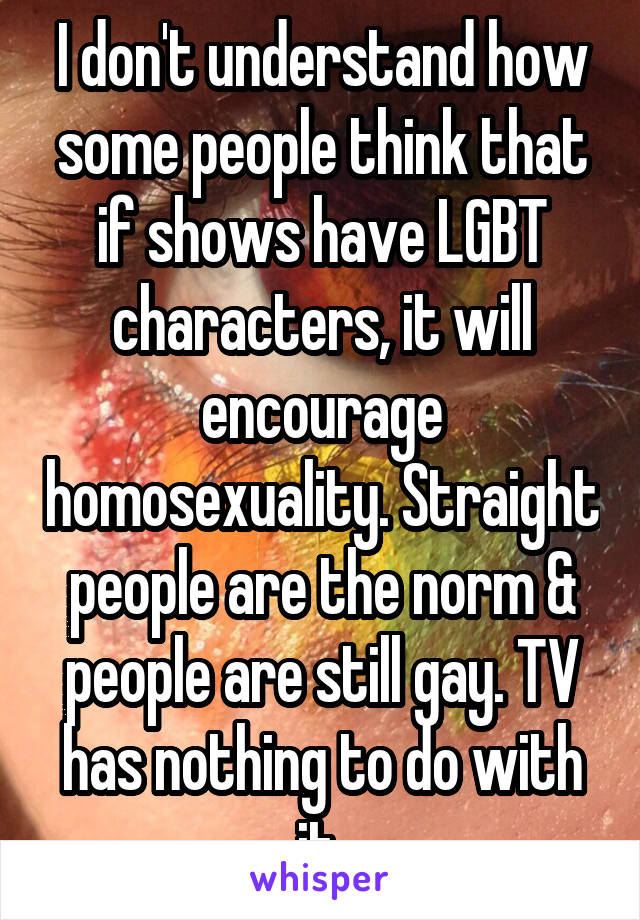 I don't understand how some people think that if shows have LGBT characters, it will encourage homosexuality. Straight people are the norm & people are still gay. TV has nothing to do with it 