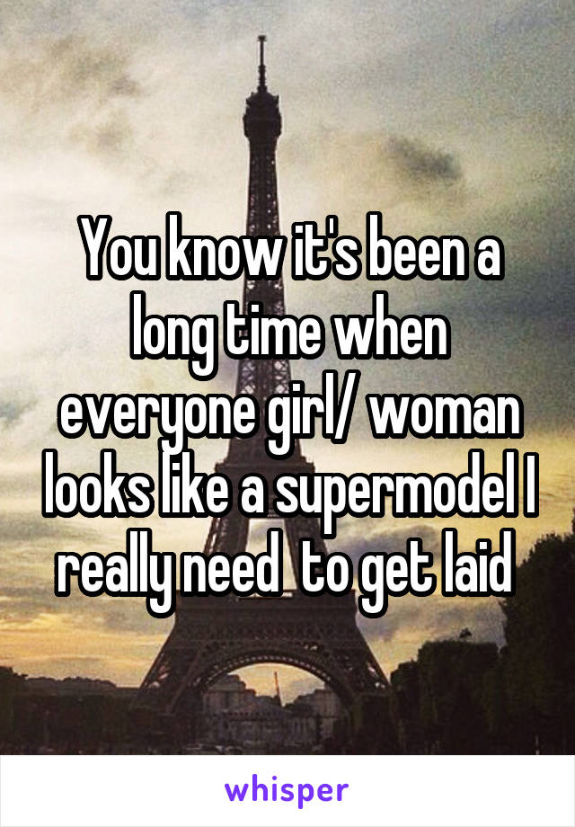 You know it's been a long time when everyone girl/ woman looks like a supermodel I really need  to get laid 