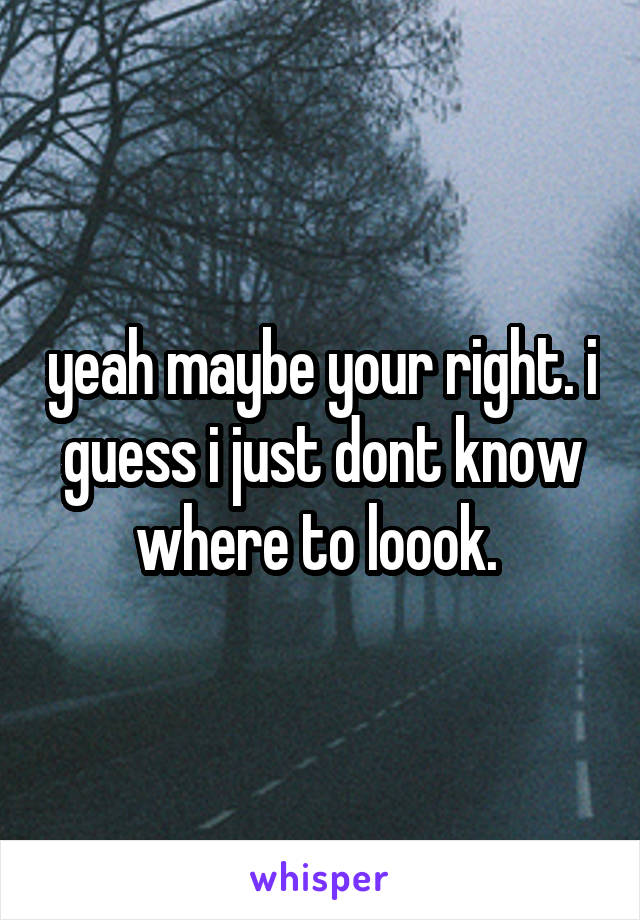 yeah maybe your right. i guess i just dont know where to loook. 