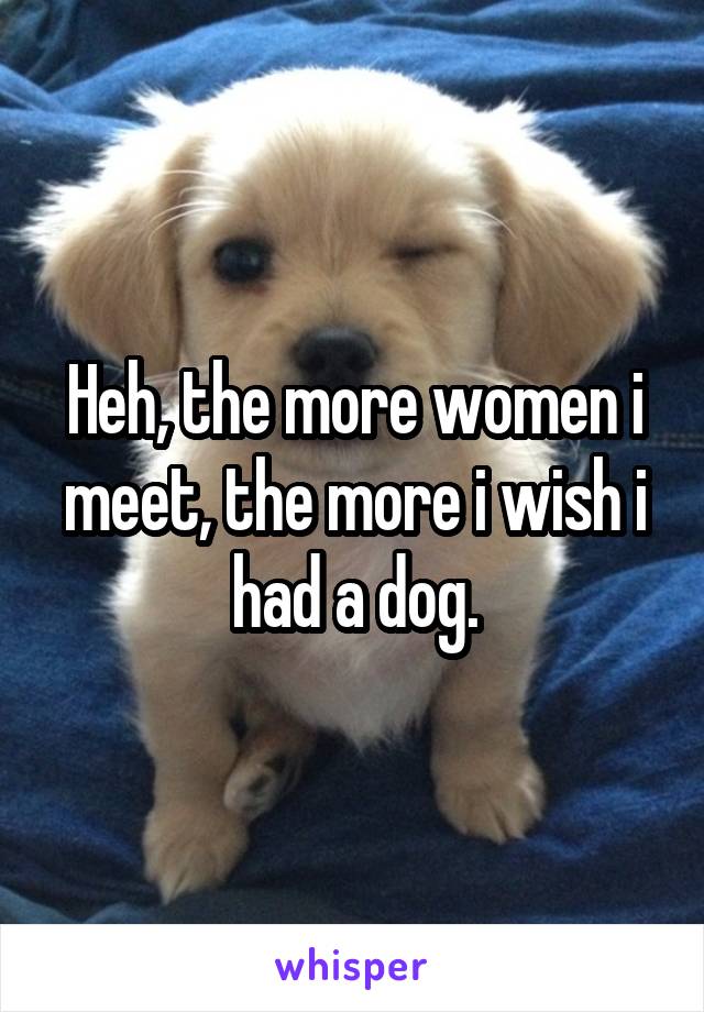 Heh, the more women i meet, the more i wish i had a dog.