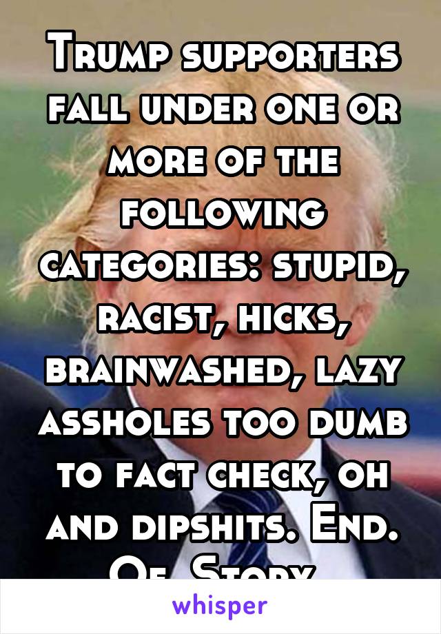 Trump supporters fall under one or more of the following categories: stupid, racist, hicks, brainwashed, lazy assholes too dumb to fact check, oh and dipshits. End. Of. Story. 