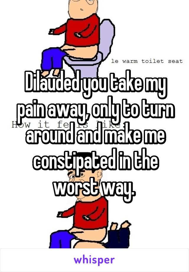 Dilauded you take my pain away, only to turn around and make me constipated in the worst way. 