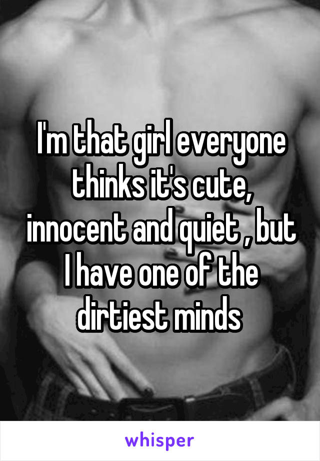 I'm that girl everyone thinks it's cute, innocent and quiet , but I have one of the dirtiest minds 