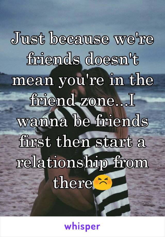 Just because we're friends doesn't mean you're in the friend zone...I wanna be friends first then start a relationship from there😣