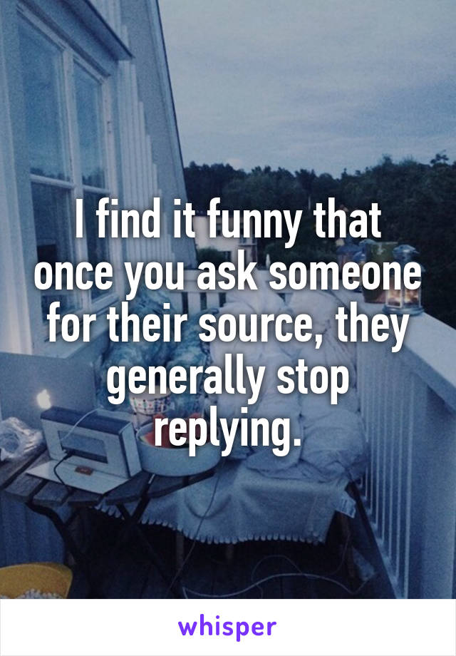 I find it funny that once you ask someone for their source, they generally stop replying.