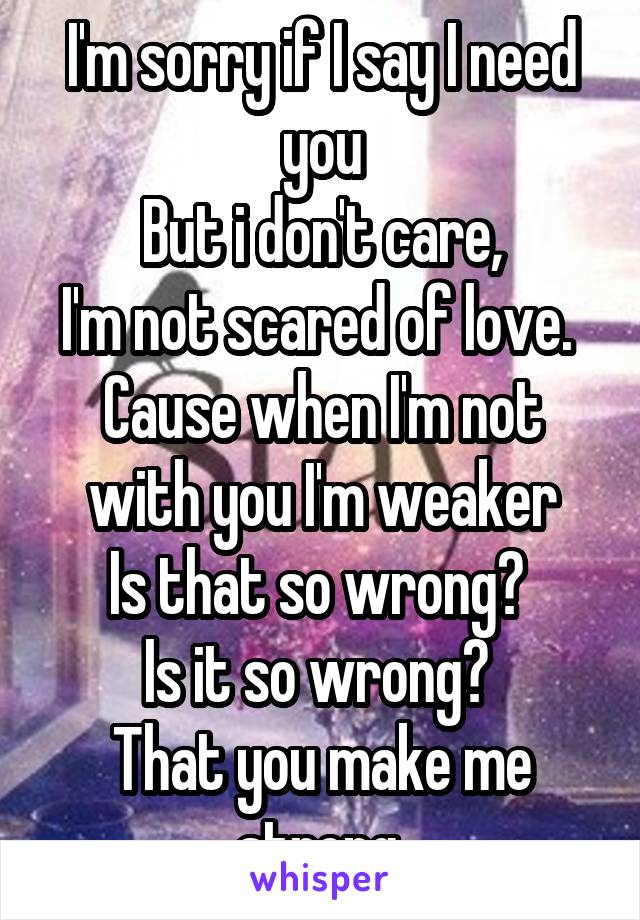 I'm sorry if I say I need you
But i don't care,
I'm not scared of love. 
Cause when I'm not with you I'm weaker
Is that so wrong? 
Is it so wrong? 
That you make me strong.