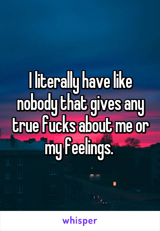 I literally have like nobody that gives any true fucks about me or my feelings. 