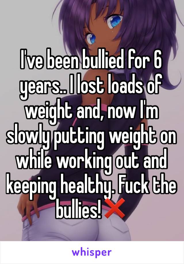 I've been bullied for 6 years.. I lost loads of weight and, now I'm slowly putting weight on while working out and keeping healthy. Fuck the bullies!❌