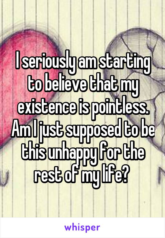 I seriously am starting to believe that my existence is pointless. Am I just supposed to be this unhappy for the rest of my life? 