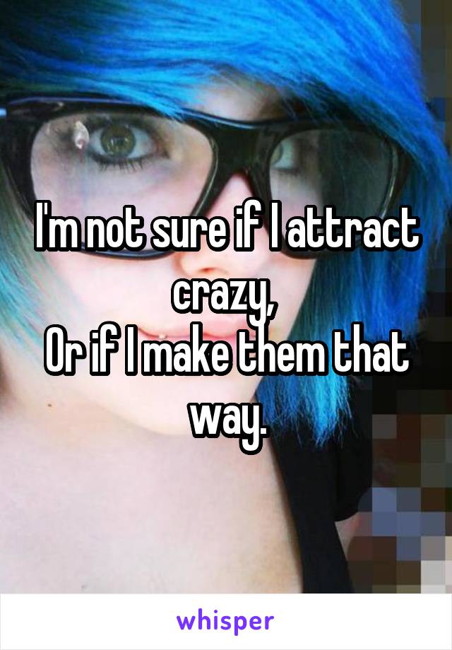 I'm not sure if I attract crazy, 
Or if I make them that way.