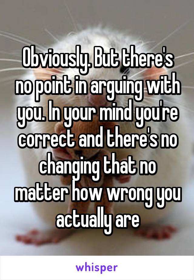 Obviously. But there's no point in arguing with you. In your mind you're correct and there's no changing that no matter how wrong you actually are