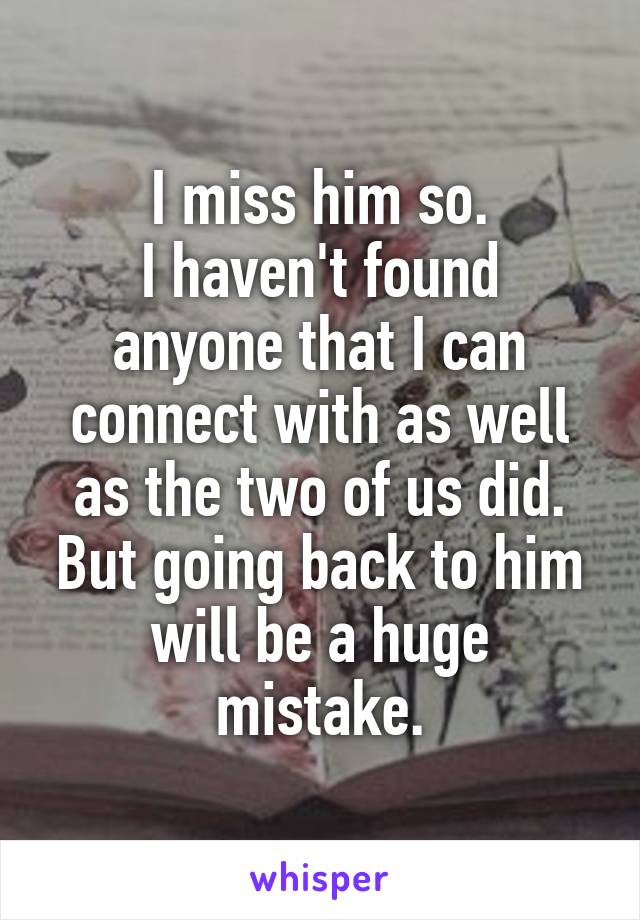 I miss him so.
I haven't found anyone that I can connect with as well as the two of us did. But going back to him will be a huge mistake.