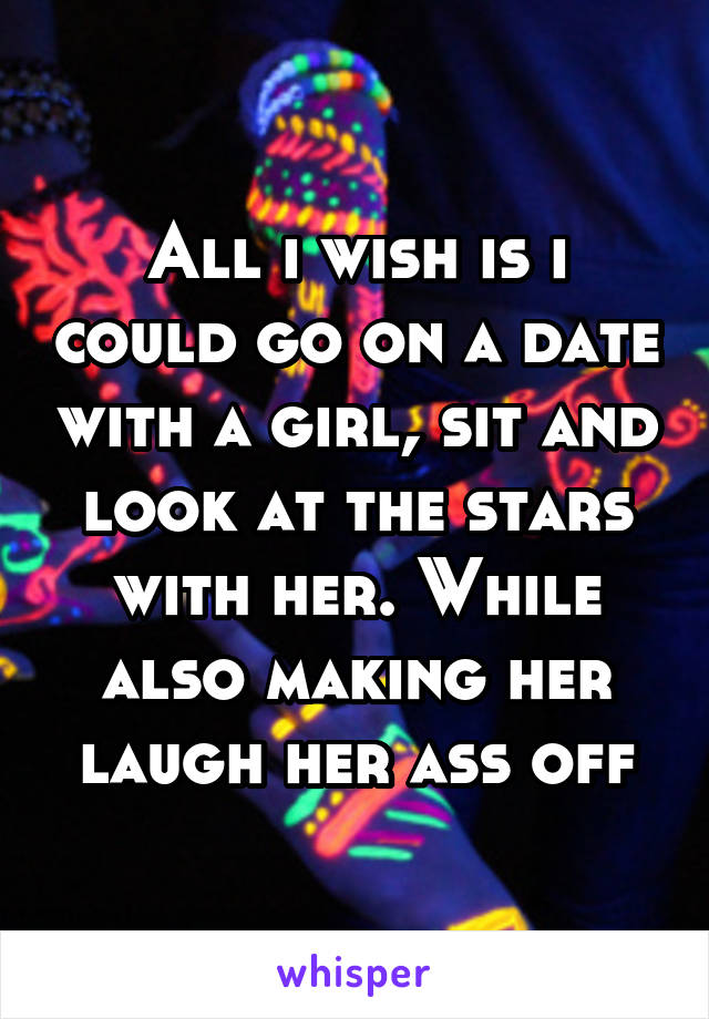 All i wish is i could go on a date with a girl, sit and look at the stars with her. While also making her laugh her ass off