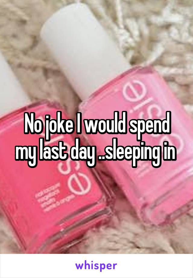 No joke I would spend my last day ..sleeping in 