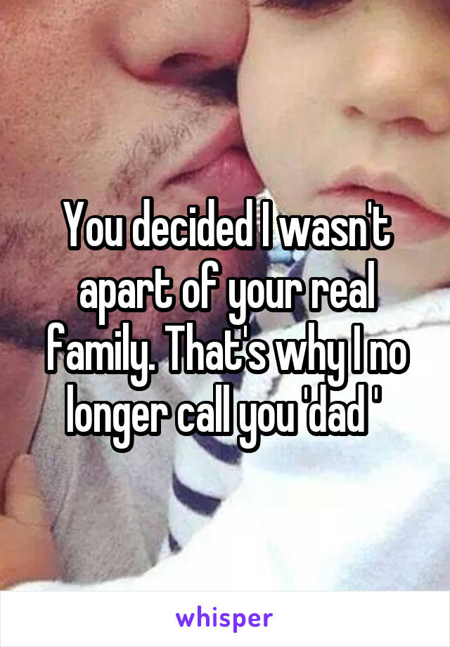 You decided I wasn't apart of your real family. That's why I no longer call you 'dad ' 