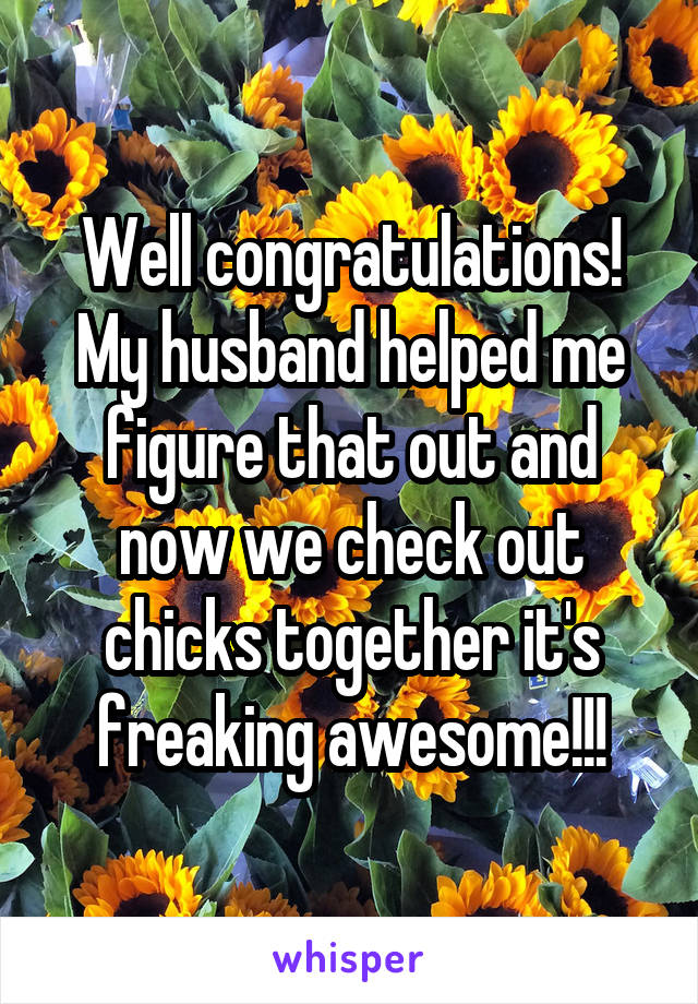 Well congratulations! My husband helped me figure that out and now we check out chicks together it's freaking awesome!!!