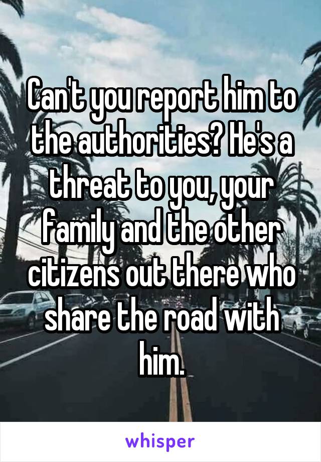 Can't you report him to the authorities? He's a threat to you, your family and the other citizens out there who share the road with him.