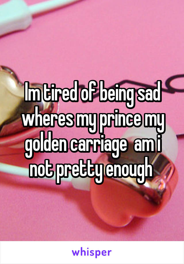 Im tired of being sad wheres my prince my golden carriage  am i not pretty enough 