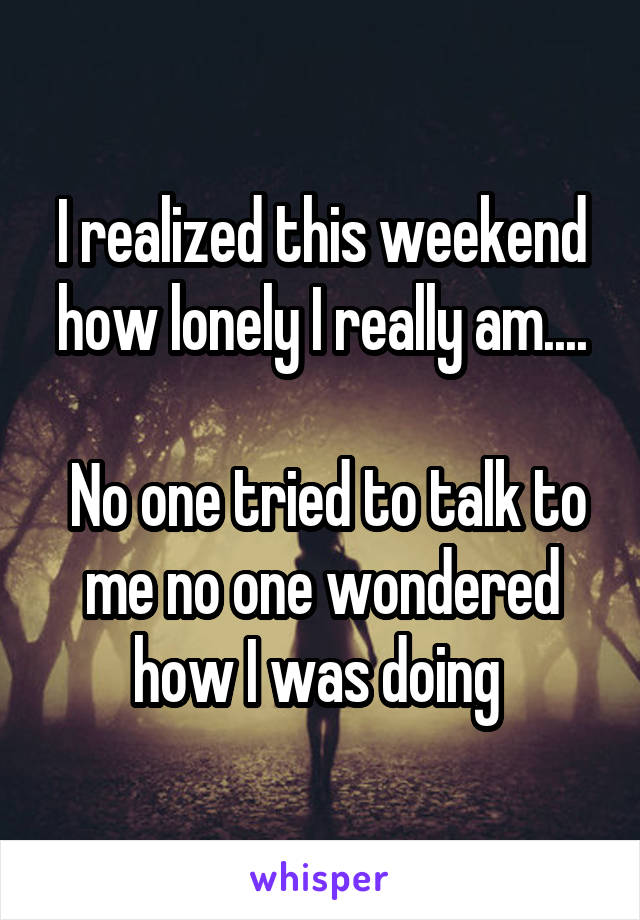 I realized this weekend how lonely I really am....

 No one tried to talk to me no one wondered how I was doing 