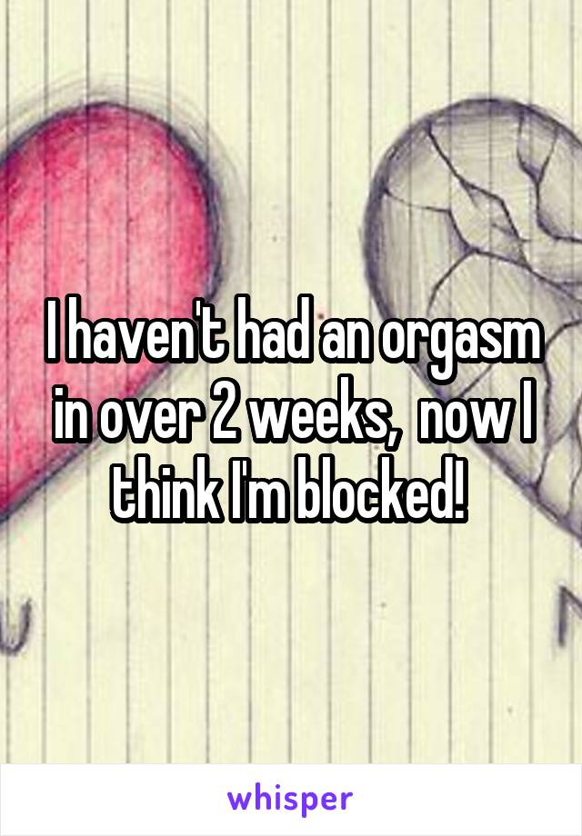 I haven't had an orgasm in over 2 weeks,  now I think I'm blocked! 