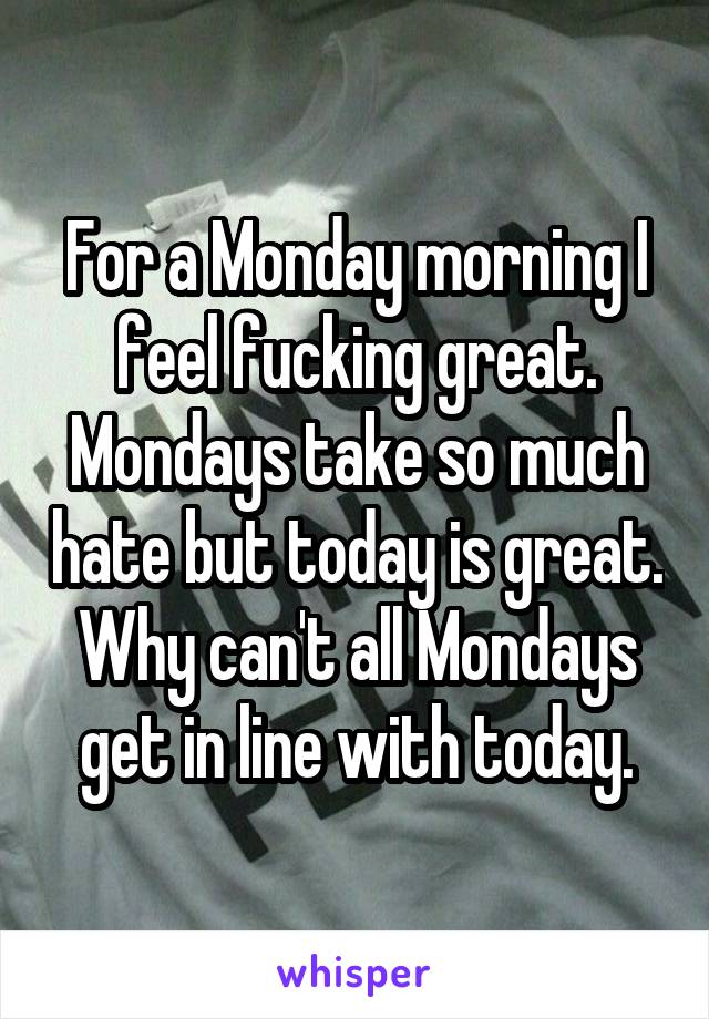 For a Monday morning I feel fucking great. Mondays take so much hate but today is great. Why can't all Mondays get in line with today.