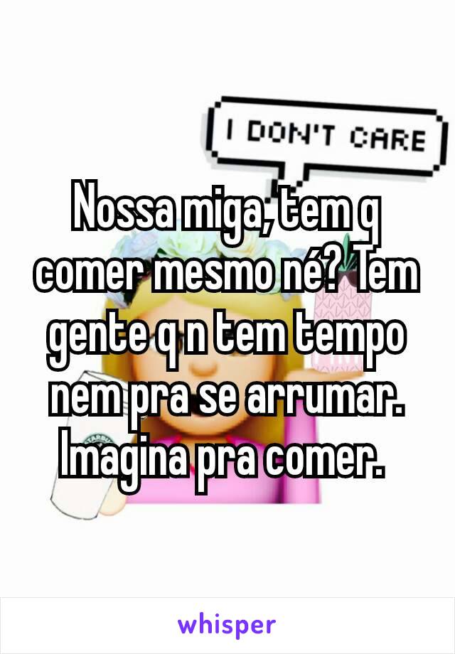 Nossa miga, tem q comer mesmo né? Tem gente q n tem tempo nem pra se arrumar. Imagina pra comer. 