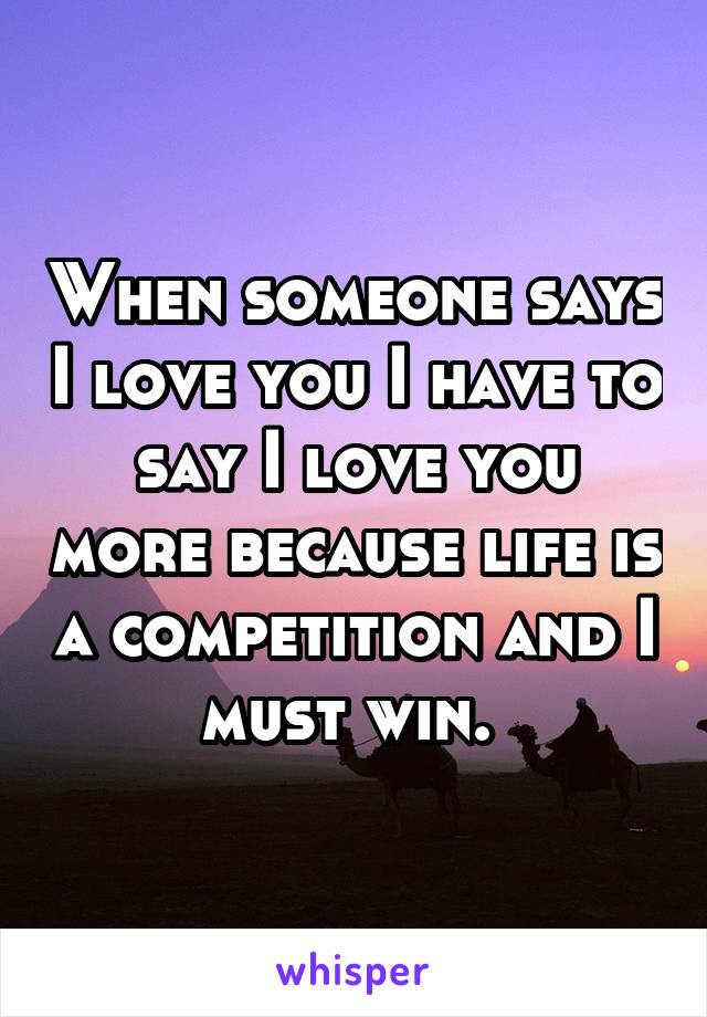 When someone says I love you I have to say I love you more because life is a competition and I must win. 