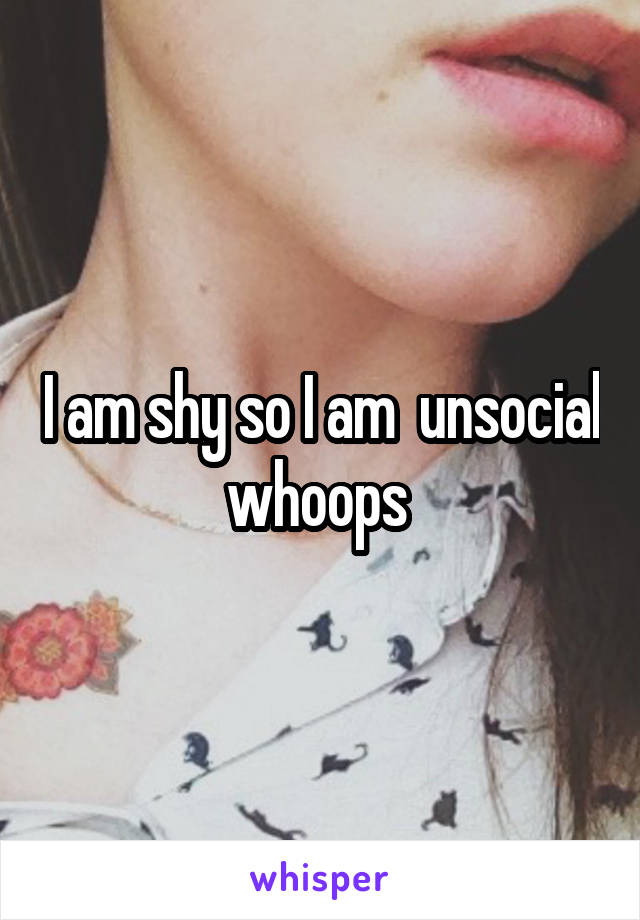 I am shy so I am  unsocial whoops 