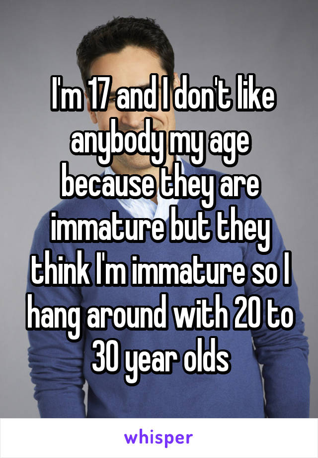  I'm 17 and I don't like anybody my age because they are immature but they think I'm immature so I hang around with 20 to 30 year olds