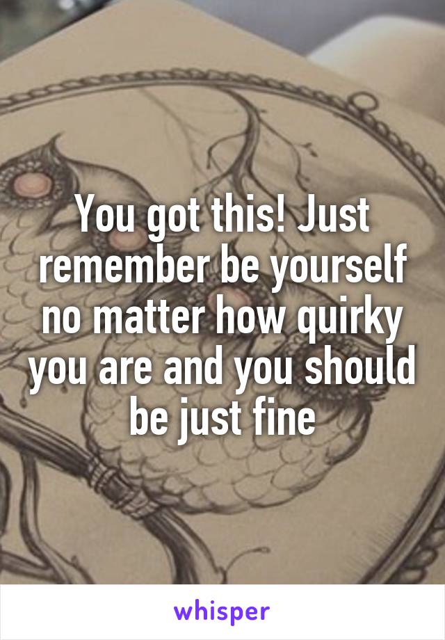 You got this! Just remember be yourself no matter how quirky you are and you should be just fine