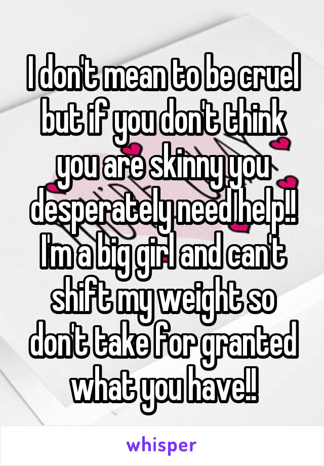 I don't mean to be cruel but if you don't think you are skinny you desperately need help!!
I'm a big girl and can't shift my weight so don't take for granted what you have!!