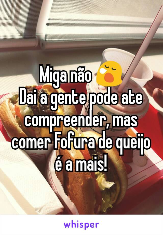 Miga não 😪
Dai a gente pode ate compreender, mas comer Fofura de queijo é a mais!