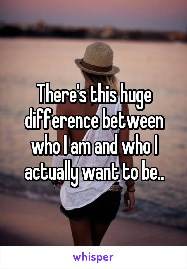 There's this huge difference between who I am and who I actually want to be..