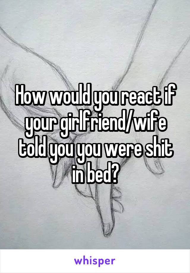 How would you react if your girlfriend/wife told you you were shit in bed?