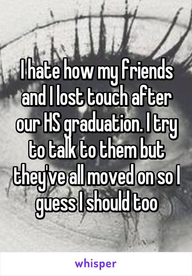 I hate how my friends and I lost touch after our HS graduation. I try to talk to them but they've all moved on so I guess I should too