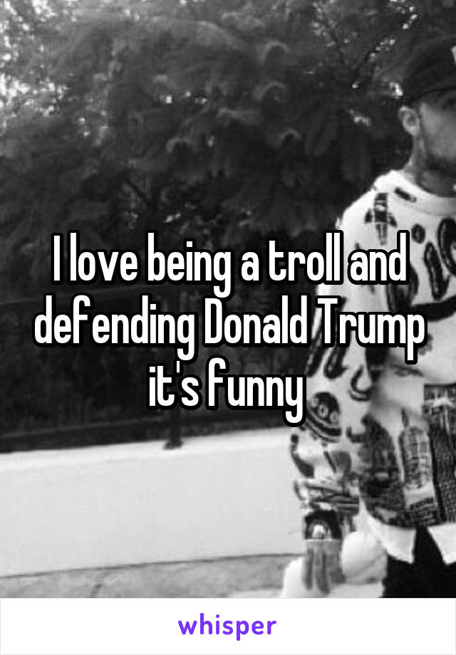 I love being a troll and defending Donald Trump it's funny 