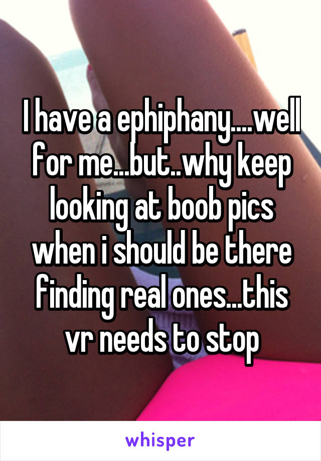 I have a ephiphany....well for me...but..why keep looking at boob pics when i should be there finding real ones...this vr needs to stop