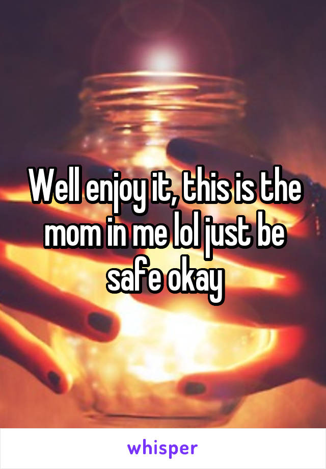 Well enjoy it, this is the mom in me lol just be safe okay