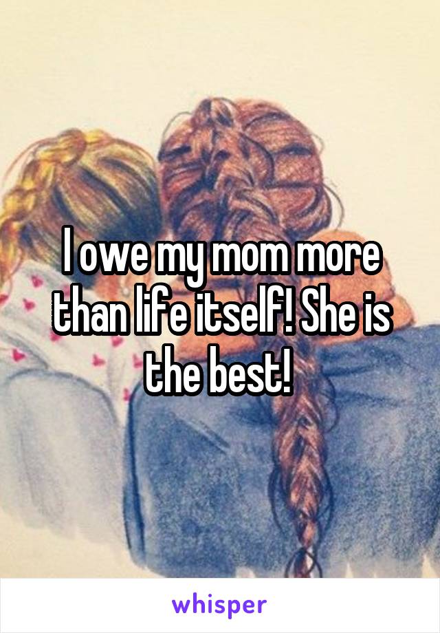 I owe my mom more than life itself! She is the best! 