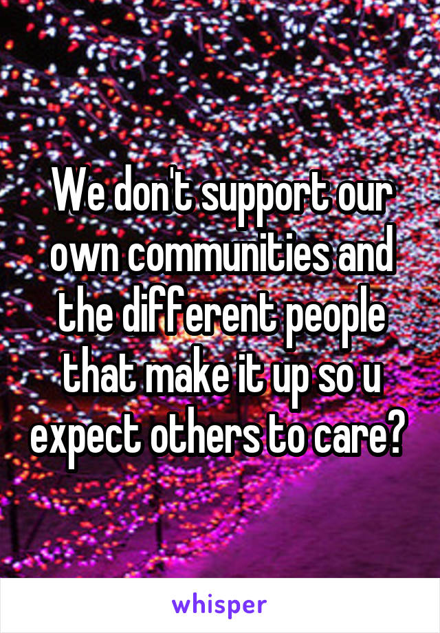 We don't support our own communities and the different people that make it up so u expect others to care? 