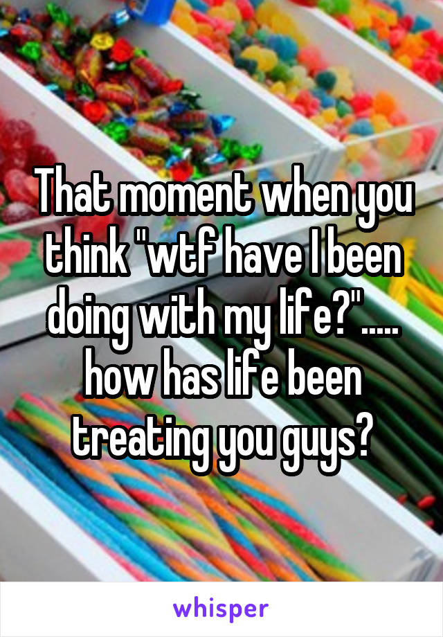 That moment when you think "wtf have I been doing with my life?"..... how has life been treating you guys?