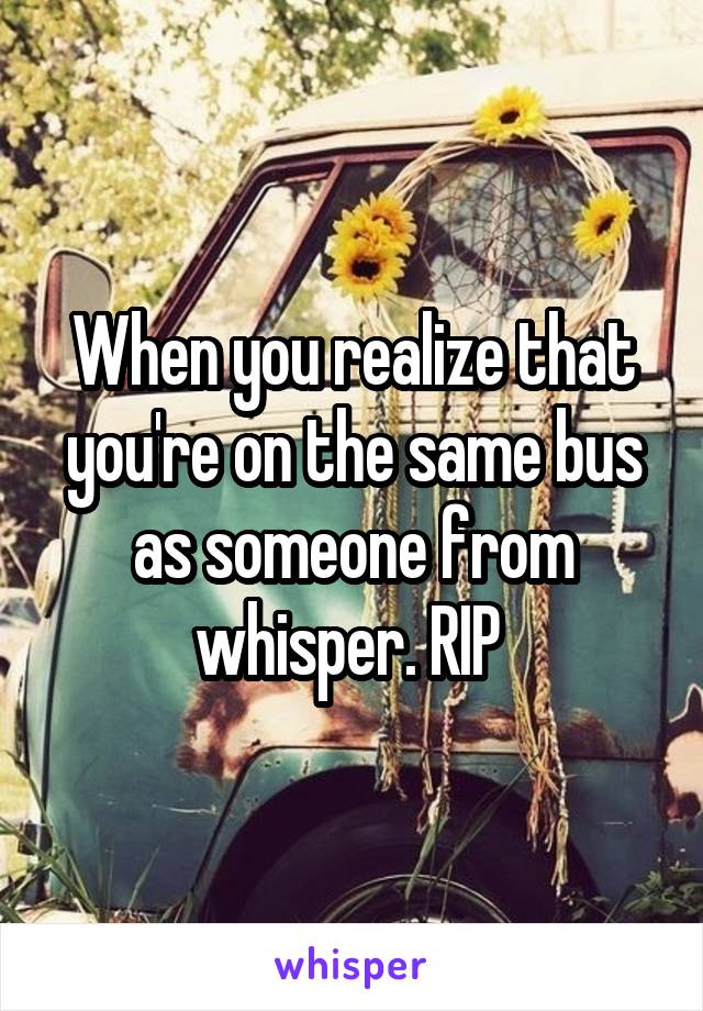 When you realize that you're on the same bus as someone from whisper. RIP 